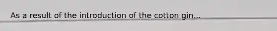 As a result of the introduction of the cotton gin...