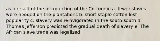 as a result of the introduction of the Cottongin a. fewer slaves were needed on the plantations b. short staple cotton lost popularity c. slavery was reinvigorated in the south south d. Thomas Jefferson predicted the gradual death of slavery e. The African slave trade was legalized