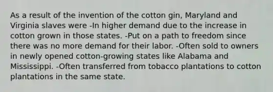 As a result of the invention of the cotton gin, Maryland and Virginia slaves were -In higher demand due to the increase in cotton grown in those states. -Put on a path to freedom since there was no more demand for their labor. -Often sold to owners in newly opened cotton-growing states like Alabama and Mississippi. -Often transferred from tobacco plantations to cotton plantations in the same state.