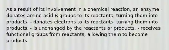 As a result of its involvement in a chemical reaction, an enzyme - donates amino acid R groups to its reactants, turning them into products. - donates electrons to its reactants, turning them into products. - is unchanged by the reactants or products. - receives functional groups from reactants, allowing them to become products.