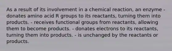 As a result of its involvement in a chemical reaction, an enzyme - donates amino acid R groups to its reactants, turning them into products. - receives functional groups from reactants, allowing them to become products. - donates electrons to its reactants, turning them into products. - is unchanged by the reactants or products.