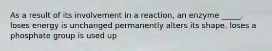 As a result of its involvement in a reaction, an enzyme _____. loses energy is unchanged permanently alters its shape. loses a phosphate group is used up