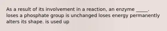 As a result of its involvement in a reaction, an enzyme _____. loses a phosphate group is unchanged loses energy permanently alters its shape. is used up