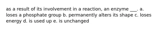 as a result of its involvement in a reaction, an enzyme ___. a. loses a phosphate group b. permanently alters its shape c. loses energy d. is used up e. is unchanged