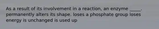 As a result of its involvement in a reaction, an enzyme _____. permanently alters its shape. loses a phosphate group loses energy is unchanged is used up