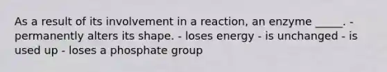 As a result of its involvement in a reaction, an enzyme _____. - permanently alters its shape. - loses energy - is unchanged - is used up - loses a phosphate group