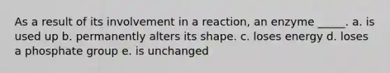 As a result of its involvement in a reaction, an enzyme _____. a. is used up b. permanently alters its shape. c. loses energy d. loses a phosphate group e. is unchanged