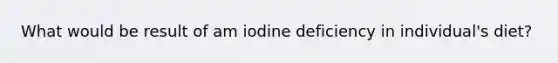 What would be result of am iodine deficiency in individual's diet?