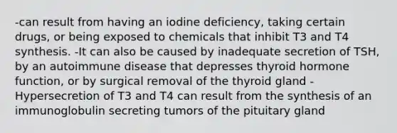 -can result from having an iodine deficiency, taking certain drugs, or being exposed to chemicals that inhibit T3 and T4 synthesis. -It can also be caused by inadequate secretion of TSH, by an autoimmune disease that depresses thyroid hormone function, or by surgical removal of the thyroid gland -Hypersecretion of T3 and T4 can result from the synthesis of an immunoglobulin secreting tumors of the pituitary gland