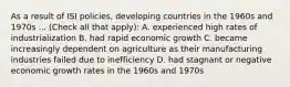 As a result of ISI policies, developing countries in the 1960s and 1970s ... (Check all that apply): A. experienced high rates of industrialization B. had rapid economic growth C. became increasingly dependent on agriculture as their manufacturing industries failed due to inefficiency D. had stagnant or negative economic growth rates in the 1960s and 1970s