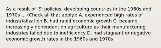 As a result of ISI policies, developing countries in the 1960s and 1970s ... (Check all that apply): A. experienced high rates of industrialization B. had rapid economic growth C. became increasingly dependent on agriculture as their manufacturing industries failed due to inefficiency D. had stagnant or negative economic growth rates in the 1960s and 1970s