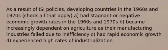 As a result of ISI policies, developing countries in the 1960s and 1970s (check all that apply) a) had stagnant or negative economic growth rates in the 1960s and 1970s b) became increasingly dependent on agriculture as their manufacturing industries failed due to inefficiency c) had rapid economic growth d) experienced high rates of industrialization