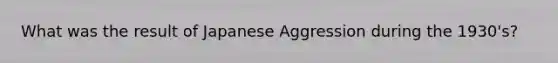 What was the result of Japanese Aggression during the 1930's?