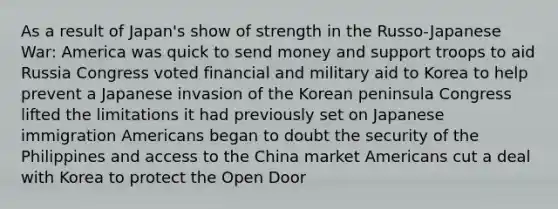 As a result of Japan's show of strength in the Russo-Japanese War: America was quick to send money and support troops to aid Russia Congress voted financial and military aid to Korea to help prevent a Japanese invasion of the Korean peninsula Congress lifted the limitations it had previously set on Japanese immigration Americans began to doubt the security of the Philippines and access to the China market Americans cut a deal with Korea to protect the Open Door