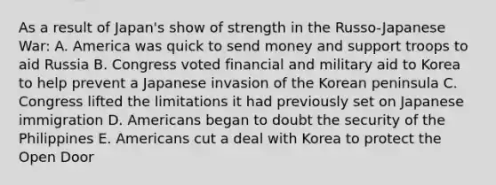 As a result of Japan's show of strength in the Russo-Japanese War: A. America was quick to send money and support troops to aid Russia B. Congress voted financial and military aid to Korea to help prevent a Japanese invasion of the Korean peninsula C. Congress lifted the limitations it had previously set on Japanese immigration D. Americans began to doubt the security of the Philippines E. Americans cut a deal with Korea to protect the Open Door