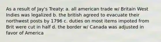 As a result of Jay's Treaty: a. all american trade w/ Britain West Indies was legalized b. the british agreed to evacuate their northwest posts by 1796 c. duties on most items impoted from Brit were cut in half d. the border w/ Canada was adjusted in favor of America