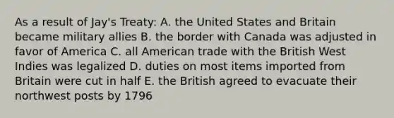 As a result of Jay's Treaty: A. the United States and Britain became military allies B. the border with Canada was adjusted in favor of America C. all American trade with the British West Indies was legalized D. duties on most items imported from Britain were cut in half E. the British agreed to evacuate their northwest posts by 1796