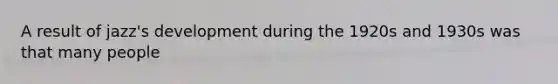 A result of jazz's development during the 1920s and 1930s was that many people