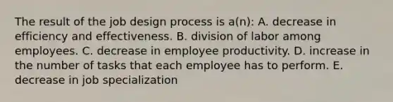 The result of the job design process is a(n): A. decrease in efficiency and effectiveness. B. division of labor among employees. C. decrease in employee productivity. D. increase in the number of tasks that each employee has to perform. E. decrease in job specialization