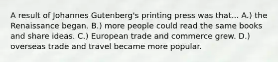 A result of Johannes Gutenberg's printing press was that... A.) the Renaissance began. B.) more people could read the same books and share ideas. C.) European trade and commerce grew. D.) overseas trade and travel became more popular.