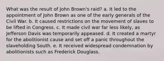 What was the result of John Brown's raid? a. It led to the appointment of John Brown as one of the early generals of the Civil War. b. It caused restrictions on the movement of slaves to be lifted in Congress. c. It made civil war far less likely, as Jefferson Davis was temporarily appeased. d. It created a martyr for the abolitionist cause and set off a panic throughout the slaveholding South. e. It received widespread condemnation by abolitionists such as Frederick Douglass.