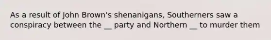 As a result of John Brown's shenanigans, Southerners saw a conspiracy between the __ party and Northern __ to murder them