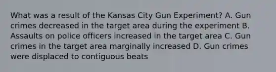 What was a result of the Kansas City Gun Experiment? A. Gun crimes decreased in the target area during the experiment B. Assaults on police officers increased in the target area C. Gun crimes in the target area marginally increased D. Gun crimes were displaced to contiguous beats