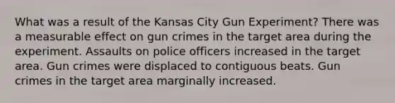 What was a result of the Kansas City Gun Experiment? There was a measurable effect on gun crimes in the target area during the experiment. Assaults on police officers increased in the target area. Gun crimes were displaced to contiguous beats. Gun crimes in the target area marginally increased.