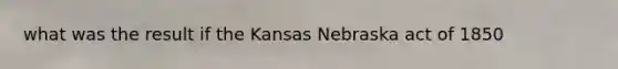 what was the result if the Kansas Nebraska act of 1850