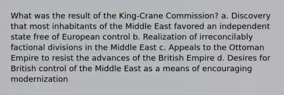 What was the result of the King-Crane Commission? a. Discovery that most inhabitants of the Middle East favored an independent state free of European control b. Realization of irreconcilably factional divisions in the Middle East c. Appeals to the Ottoman Empire to resist the advances of the British Empire d. Desires for British control of the Middle East as a means of encouraging modernization