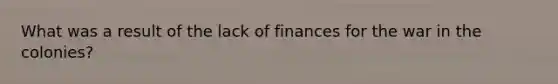 What was a result of the lack of finances for the war in the colonies?