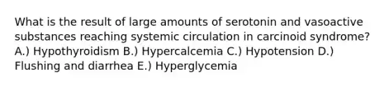 What is the result of large amounts of serotonin and vasoactive substances reaching systemic circulation in carcinoid syndrome? A.) Hypothyroidism B.) Hypercalcemia C.) Hypotension D.) Flushing and diarrhea E.) Hyperglycemia