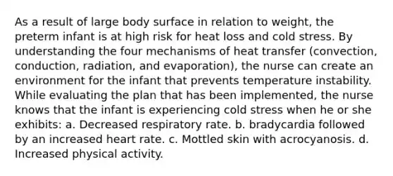 As a result of large body surface in relation to weight, the preterm infant is at high risk for heat loss and cold stress. By understanding the four mechanisms of heat transfer (convection, conduction, radiation, and evaporation), the nurse can create an environment for the infant that prevents temperature instability. While evaluating the plan that has been implemented, the nurse knows that the infant is experiencing cold stress when he or she exhibits: a. Decreased respiratory rate. b. bradycardia followed by an increased heart rate. c. Mottled skin with acrocyanosis. d. Increased physical activity.