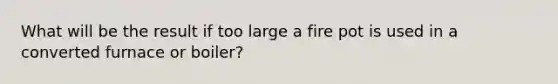 What will be the result if too large a fire pot is used in a converted furnace or boiler?