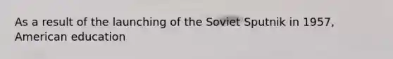 As a result of the launching of the Soviet Sputnik in 1957, American education