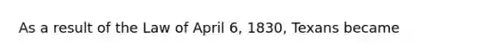 As a result of the Law of April 6, 1830, Texans became