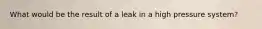 What would be the result of a leak in a high pressure system?