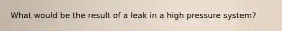 What would be the result of a leak in a high pressure system?