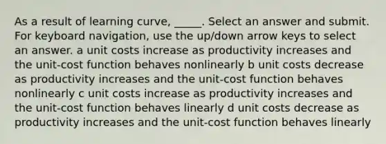 As a result of learning curve, _____. Select an answer and submit. For keyboard navigation, use the up/down arrow keys to select an answer. a unit costs increase as productivity increases and the unit-cost function behaves nonlinearly b unit costs decrease as productivity increases and the unit-cost function behaves nonlinearly c unit costs increase as productivity increases and the unit-cost function behaves linearly d unit costs decrease as productivity increases and the unit-cost function behaves linearly