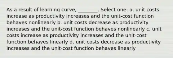 As a result of learning curve, ________. Select one: a. unit costs increase as productivity increases and the unit-cost function behaves nonlinearly b. unit costs decrease as productivity increases and the unit-cost function behaves nonlinearly c. unit costs increase as productivity increases and the unit-cost function behaves linearly d. unit costs decrease as productivity increases and the unit-cost function behaves linearly