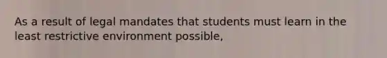 As a result of legal mandates that students must learn in the least restrictive environment possible,