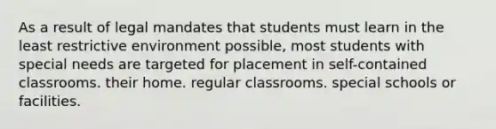 As a result of legal mandates that students must learn in the least restrictive environment possible, most students with special needs are targeted for placement in self-contained classrooms. their home. regular classrooms. special schools or facilities.