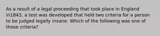 As a result of a legal proceeding that took place in England in1843, a test was developed that held two criteria for a person to be judged legally insane. Which of the following was one of those criteria?