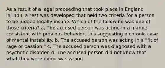 As a result of a legal proceeding that took place in England in1843, a test was developed that held two criteria for a person to be judged legally insane. Which of the following was one of those criteria? a. The accused person was acting in a manner consistent with previous behavior, this suggesting a chronic case of mental instability. b. The accused person was acting in a "fit of rage or passion." c. The accused person was diagnosed with a psychotic disorder. d. The accused person did not know that what they were doing was wrong.