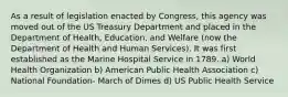 As a result of legislation enacted by Congress, this agency was moved out of the US Treasury Department and placed in the Department of Health, Education, and Welfare (now the Department of Health and Human Services). It was first established as the Marine Hospital Service in 1789. a) World Health Organization b) American Public Health Association c) National Foundation- March of Dimes d) US Public Health Service