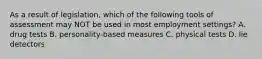 As a result of legislation, which of the following tools of assessment may NOT be used in most employment settings? A. drug tests B. personality-based measures C. physical tests D. lie detectors ​