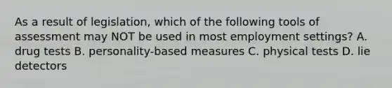 As a result of legislation, which of the following tools of assessment may NOT be used in most employment settings? A. drug tests B. personality-based measures C. physical tests D. lie detectors ​