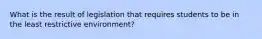 What is the result of legislation that requires students to be in the least restrictive environment?