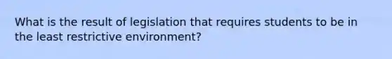 What is the result of legislation that requires students to be in the least restrictive environment?