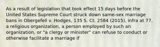 As a result of legislation that took effect 15 days before the United States Supreme Court struck down same-sex marriage bans in Obergefell v. Hodges, 135 S. Ct. 2584 (2015), infra at 77, a religious organization, a person employed by such an organization, or "a clergy or minister" can refuse to conduct or otherwise facilitate a marriage if